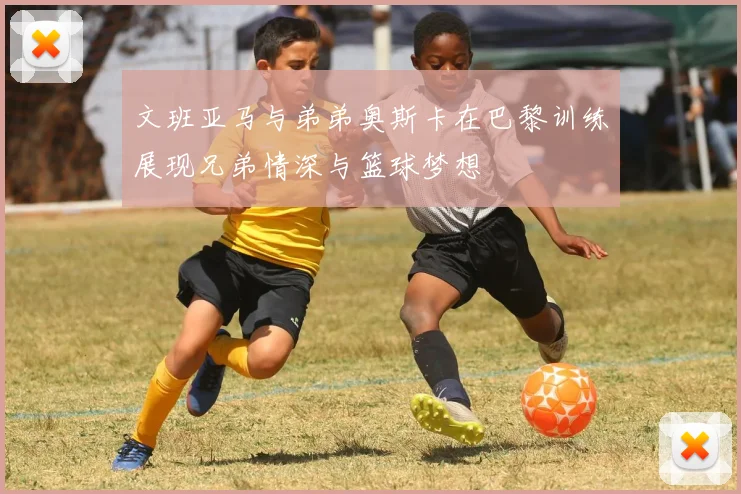 文班亚马与弟弟奥斯卡在巴黎训练展现兄弟情深与篮球梦想