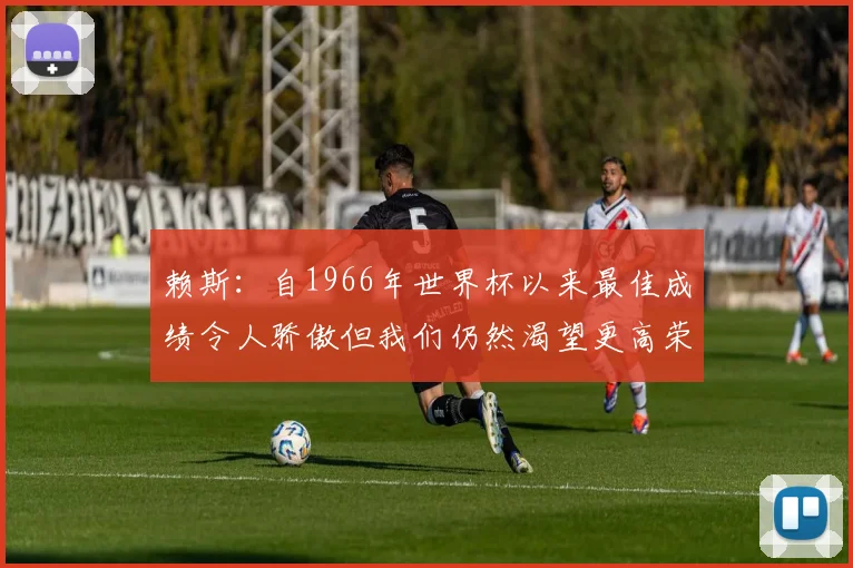 赖斯：自1966年世界杯以来最佳成绩令人骄傲但我们仍然渴望更高荣誉