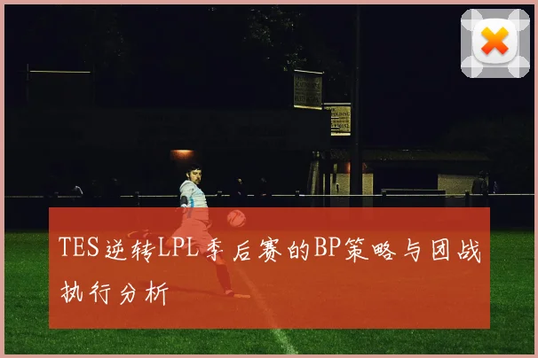 TES逆转LPL季后赛的BP策略与团战执行分析