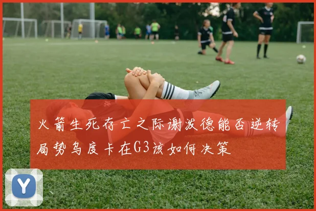 火箭生死存亡之际谢泼德能否逆转局势乌度卡在G3该如何决策