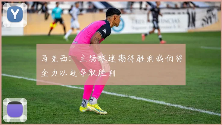 马克西：主场球迷期待胜利我们将全力以赴争取胜利