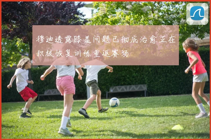 穆迪透露膝盖问题已彻底治愈正在积极恢复训练重返赛场