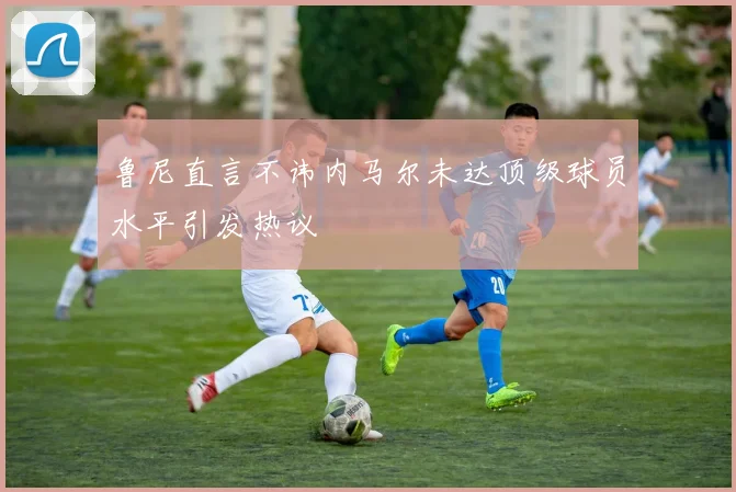 鲁尼直言不讳内马尔未达顶级球员水平引发热议