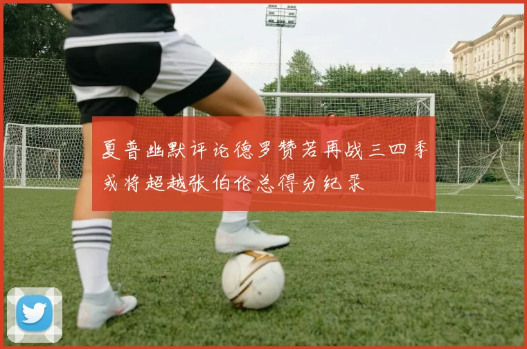 夏普幽默评论德罗赞若再战三四季或将超越张伯伦总得分纪录