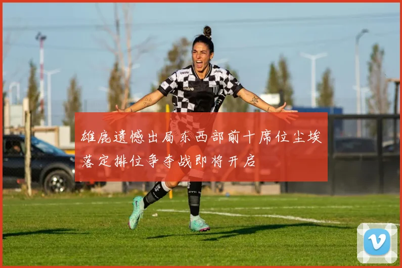 雄鹿遗憾出局东西部前十席位尘埃落定排位争夺战即将开启