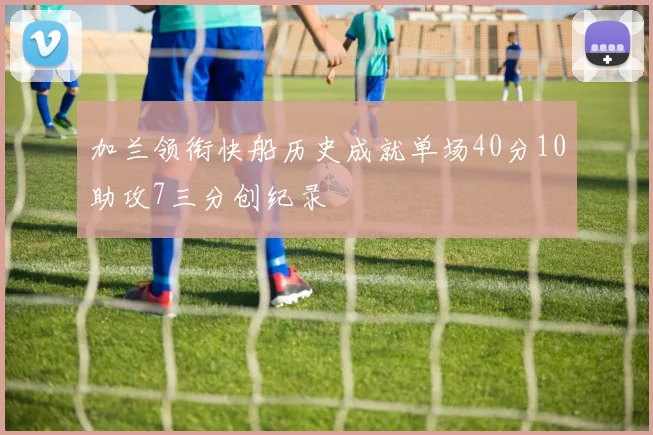 加兰领衔快船历史成就单场40分10助攻7三分创纪录
