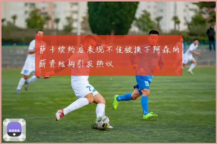 萨卡续约后表现不佳被换下阿森纳薪资结构引发热议