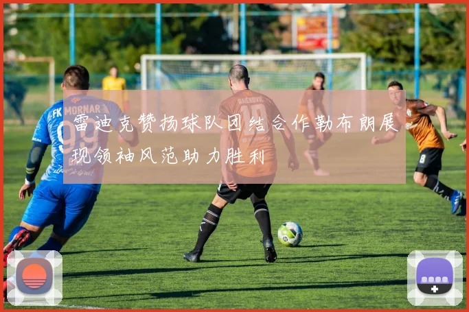 雷迪克赞扬球队团结合作勒布朗展现领袖风范助力胜利