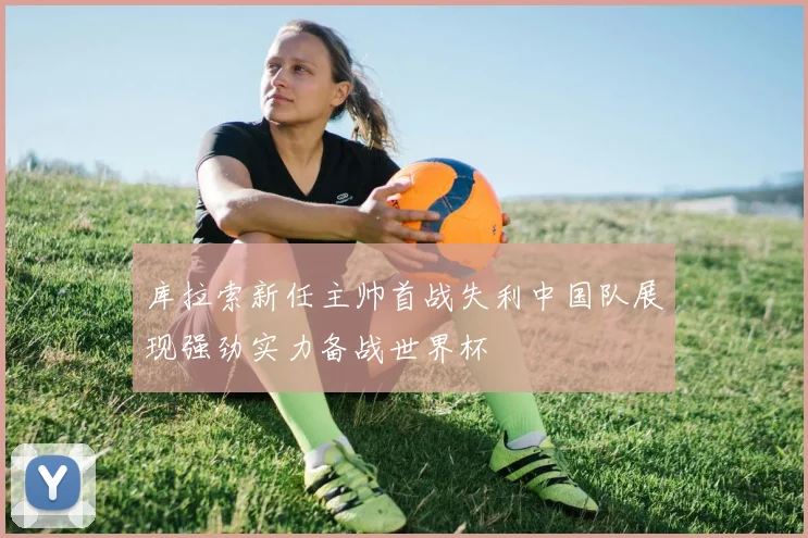 库拉索新任主帅首战失利中国队展现强劲实力备战世界杯