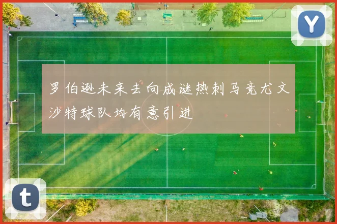 罗伯逊未来去向成谜热刺马竞尤文沙特球队均有意引进